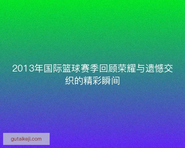 2013年国际篮球赛季回顾荣耀与遗憾交织的精彩瞬间 2013年国际篮球赛季回顾荣耀与遗憾交织的精彩瞬间