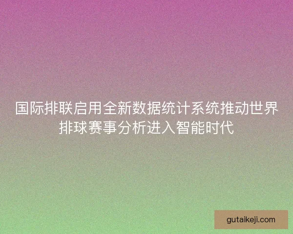 国际排联启用全新数据统计系统推动世界排球赛事分析进入智能时代