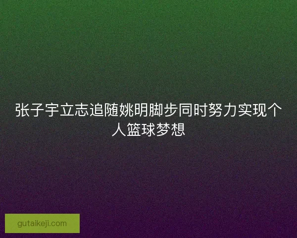 张子宇立志追随姚明脚步同时努力实现个人篮球梦想 张子宇立志追随姚明脚步同时努力实现个人篮球梦想