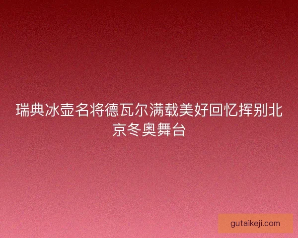 瑞典冰壶名将德瓦尔满载美好回忆挥别北京冬奥舞台