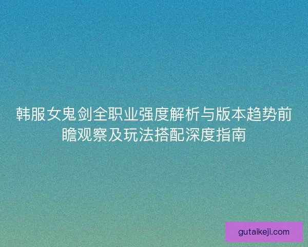 韩服女鬼剑全职业强度解析与版本趋势前瞻观察及玩法搭配深度指南