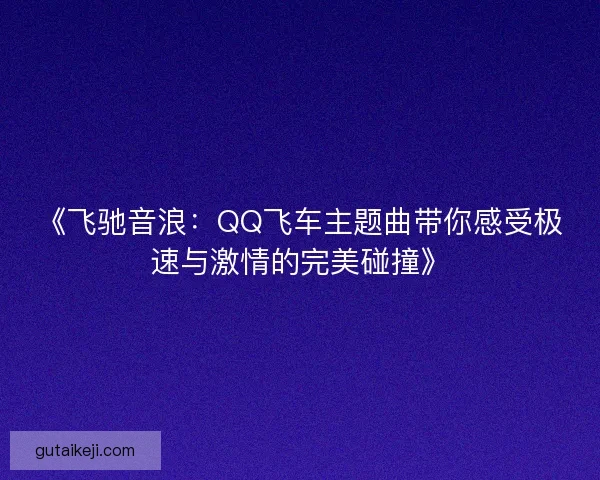 《飞驰音浪:QQ飞车主题曲带你感受极速与激情的完美碰撞》 《飞驰音浪:QQ飞车主题曲带你感受极速与激情的完美碰撞》