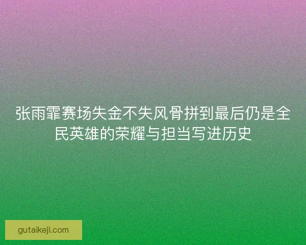 张雨霏赛场失金不失风骨拼到最后仍是全民英雄的荣耀与担当写进历史