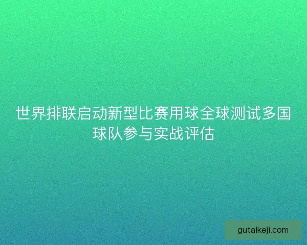 世界排联启动新型比赛用球全球测试多国球队参与实战评估