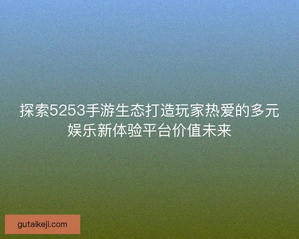 探索5253手游生态打造玩家热爱的多元娱乐新体验平台价值未来 探索5253手游生态打造玩家热爱的多元娱乐新体验平台价值未来
