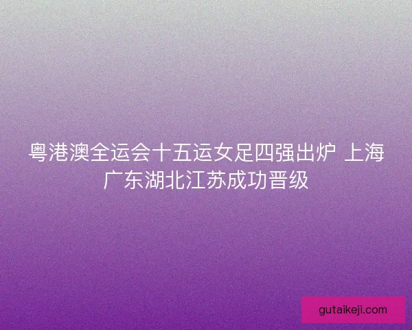 粤港澳全运会十五运女足四强出炉 上海广东湖北江苏成功晋级 粤港澳全运会十五运女足四强出炉 上海广东湖北江苏成功晋级