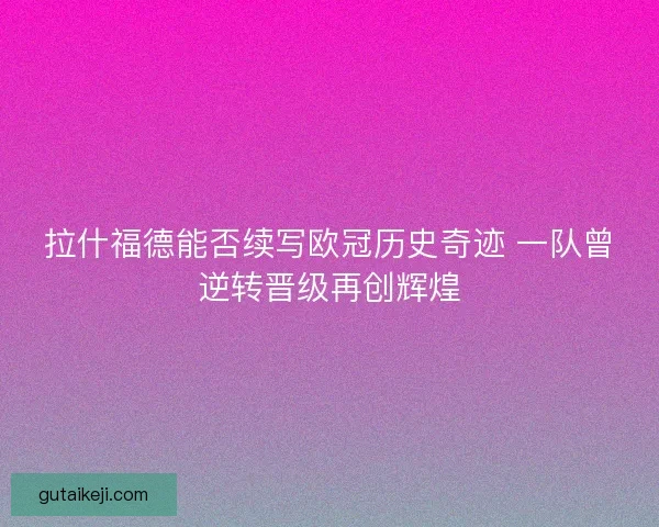 拉什福德能否续写欧冠历史奇迹 一队曾逆转晋级再创辉煌